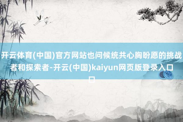 开云体育(中国)官方网站也问候统共心胸盼愿的挑战者和探索者-开云(中国)kaiyun网页版登录入口