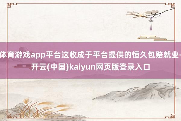 体育游戏app平台这收成于平台提供的恒久包赔就业-开云(中国)kaiyun网页版登录入口