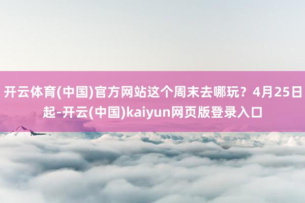 开云体育(中国)官方网站这个周末去哪玩？4月25日起-开云(中国)kaiyun网页版登录入口