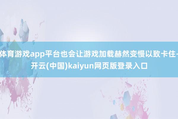 体育游戏app平台也会让游戏加载赫然变慢以致卡住-开云(中国)kaiyun网页版登录入口