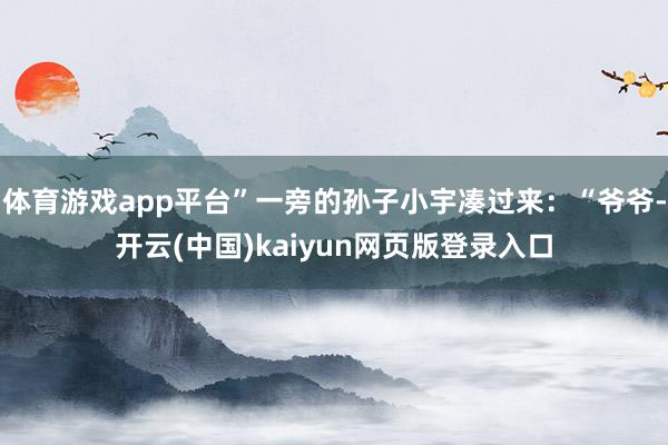 体育游戏app平台”一旁的孙子小宇凑过来:“爷爷-开云(中国)kaiyun网页版登录入口