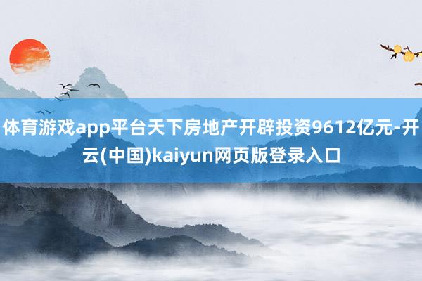 体育游戏app平台天下房地产开辟投资9612亿元-开云(中国)kaiyun网页版登录入口