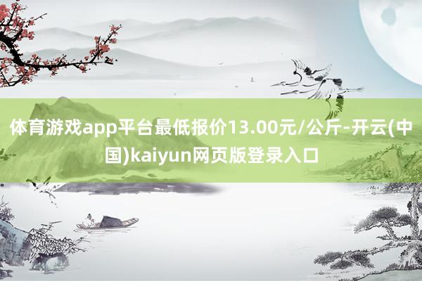 体育游戏app平台最低报价13.00元/公斤-开云(中国)kaiyun网页版登录入口